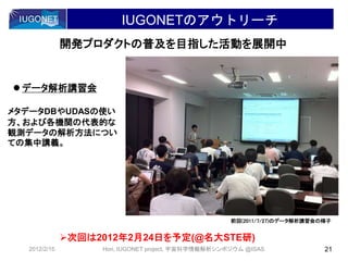 IUGONETのアウトリーチ
開発プロダクトの普及を目指した活動を展開中
メタデータDBやUDASの使い
方、および各機関の代表的な
観測データの解析方法につい
ての集中講義。
前回(2011/7/27)のデータ解析講習会の様子
 データ解析講習会
次回は2012年2月24日を予定(@名大STE研)
2012/2/15 21Hori, IUGONET project, 宇宙科学情報解析シンポジウム @ISAS
 