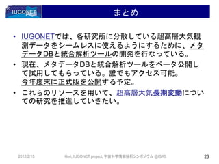 • IUGONETでは、各研究所に分散している超高層大気観
測データをシームレスに使えるようにするために、メタ
データDBと統合解析ツールの開発を行なっている。
• 現在、メタデータDBと統合解析ツールをベータ公開し
て試用してもらっている。誰でもアクセス可能。
今年度末に正式版を公開する予定。
• これらのリソースを用いて、超高層大気長期変動につい
ての研究を推進していきたい。
まとめ
2012/2/15 23Hori, IUGONET project, 宇宙科学情報解析シンポジウム @ISAS
 