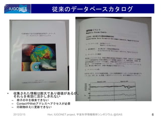 従来のデータベースカタログ
2012/2/15 6Hori, IUGONET project, 宇宙科学情報解析シンポジウム @ISAS
• 収集された情報は膨大であり価値があるが、
それらを有効に活かしきれない
– 冊子の中を検索できない
– ContactやWebアドレスへアクセスが必要
– 印刷物ゆえに更新できない
 