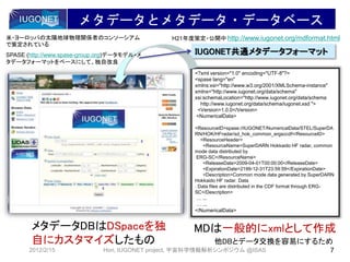 メタデータとメタデータ・データベース
2012/2/15 7Hori, IUGONET project, 宇宙科学情報解析シンポジウム @ISAS
 メタデータDBはDSpaceを独
自にカスタマイズしたもの
<?xml version="1.0" encoding="UTF-8"?>
<spase lang="en"
xmlns:xsi="http://www.w3.org/2001/XMLSchema-instance"
xmlns="http://www.iugonet.org/data/schema"
xsi:schemaLocation="http://www.iugonet.org/data/schema
http://www.iugonet.org/data/schema/iugonet.xsd ">
<Version>1.0.0</Version>
<NumericalData>
<ResourceID>spase://IUGONET/NumericalData/STEL/SuperDA
RN/HOK/HFradar/sd_hok_common_ergsccdf</ResourceID>
<ResourceHeader>
<ResourceName>SuperDARN Hokkaido HF radar, common
mode data distributed by
ERG-SC</ResourceName>
<ReleaseDate>2009-04-01T00:00:00</ReleaseDate>
<ExpirationDate>2199-12-31T23:59:59</ExpirationDate>
<Description>Common mode data generated by SuperDARN
Hokkaido HF radar. Data
. Data files are distributed in the CDF format through ERG-
SC</Description>
… ...
… ...
</NumericalData>
 MDは一般的にxmlとして作成
 他DBとデータ交換を容易にするため
IUGONET共通メタデータフォーマット
http://www.iugonet.org/mdformat.htmlH21年度策定・公開中米・ヨーロッパの太陽地球物理関係者のコンソーシアム
で策定されている
SPASE (http://www.spase-group.org)データモデル・メ
タデータフォーマットをベースにして、独自改良
 