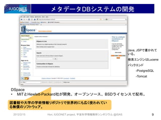 図書館や大学の学術情報リポジトリで世界的にも広く使われてい
る無償のソフトウェア。
DSpace
• MITとHewlett-Packard社が開発。オープンソース、BSDライセンスで配布。
メタデータDBシステムの開発
2012/2/15 9Hori, IUGONET project, 宇宙科学情報解析シンポジウム @ISAS
Java, JSPで書かれて
いる。
検索エンジンはLucene
バックエンド
-PostgreSQL
-Tomcat
 