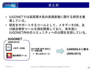 まとめ
• IUGONETでは超高層大気の長期変動に関する研究を推
進している。
• 研究をサポートするツールとして、メタデータDB、及
び統合解析ツールを現在開発しており、来年度に
IUGONET内外のコミュニティへの公開を目指している。
13
2010/6/17 Hori et al., CAWSES-II kick-off meeting @RISH, Kyoto U
XML
メタデータDB
統合解析ツール
2011年度（来年）初めに
ベータ版公開
〃 末に正式リリース
CAWSES-II に寄与
(2009-2013)
IUGONET
(2009-2014)
 