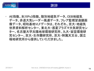 謝辞
• AE指数、女川Pc3指数、陸別地磁気データ、CEB地磁気
データ、赤道大気レーダー風速データ、フレア監視望遠鏡画
像データ、昭和基地VLFデータは、それぞれ、京大・地磁気
世界資料解析センター、東北大・惑星プラズマ大気研究セン
ター、名古屋大学太陽地球環境研究所、九大・宙空環境研
究センター、京大・生存圏研究所、京大・附属天文台、国立
極地研究所から提供していただきました。
14
2010/6/17 Hori et al., CAWSES-II kick-off meeting @RISH, Kyoto U
 