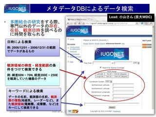 6
2010/6/17 Hori et al., CAWSES-II kick-off meeting @RISH, Kyoto U
メタデータDBによるデータ検索
• 多圏結合の研究をする際、
専門以外のデータの存在、
在処、観測日時を調べるの
に時間を取られる
日時による検索
例: 2006/12/01 – 2006/12/31 の範囲
でデータがあるもの
キーワードによる検索
データの名前、観測器の名前、地磁
気、レーダー、電離圏、成層圏、…
キーワードによる検索
データの名前、観測器の名前、観測
器の種類(地磁気、レーダーなど)、ま
た観測領域(電離圏、成層圏、など)を
キーにして検索できる
観測領域の緯度・経度範囲の条
件をつけて検索できる
例: 緯度60N ~ 70N, 経度200E ~ 250E
を観測していた機器のデータ
Lead: 小山さん (京大WDC)
 