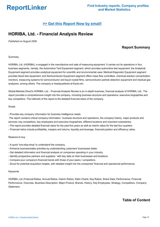 Find Industry reports, Company profiles
ReportLinker                                                                          and Market Statistics



                                           >> Get this Report Now by email!

HORIBA, Ltd. - Financial Analysis Review
Published on August 2009

                                                                                                                  Report Summary

Summary


HORIBA, Ltd. (HORIBA), is engaged in the manufacture and sale of measuring equipment. It carries out its operations in four
business segments, namely, the Automotive Test Equipment segment, which provides automotive test equipment; the Analytical
Equipment segment provides analytical equipment for scientific and environmental uses; Medical-Diagnostic Equipment segment
provides blood test equipment; and Semiconductor Equipment segment offers mass flow controllers, chemical solution concentration
monitors, measuring systems for semiconductor and liquid crystal films, semiconductor particle detection equipment and residual gas
analyzers, among others. The company is headquartered at Kyoto-shi,


Global Markets Direct's HORIBA, Ltd. - Financial Analysis Review is an in-depth business, financial analysis of HORIBA, Ltd.. The
report provides a comprehensive insight into the company, including business structure and operations, executive biographies and
key competitors. The hallmark of the report is the detailed financial ratios of the company


Scope


- Provides key company information for business intelligence needs
The report contains critical company information ' business structure and operations, the company history, major products and
services, key competitors, key employees and executive biographies, different locations and important subsidiaries.
- The report provides detailed financial ratios for the past five years as well as interim ratios for the last four quarters.
- Financial ratios include profitability, margins and returns, liquidity and leverage, financial position and efficiency ratios.


Reasons to buy


- A quick 'one-stop-shop' to understand the company.
- Enhance business/sales activities by understanding customers' businesses better.
- Get detailed information and financial analysis on companies operating in your industry.
- Identify prospective partners and suppliers ' with key data on their businesses and locations.
- Compare your company's financial trends with those of your peers / competitors.
- Scout for potential acquisition targets, with detailed insight into the companies' financial and operational performance.


Keywords


HORIBA, Ltd.,Financial Ratios, Annual Ratios, Interim Ratios, Ratio Charts, Key Ratios, Share Data, Performance, Financial
Performance, Overview, Business Description, Major Product, Brands, History, Key Employees, Strategy, Competitors, Company
Statement,




                                                                                                                  Table of Content



HORIBA, Ltd. - Financial Analysis Review                                                                                           Page 1/5
 