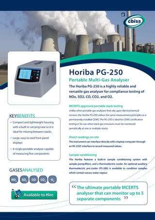 Horiba PG-250

Portable Multi-Gas Analyser
The Horiba PG-250 is a highly reliable and
versatile gas analyser for compliance testing of
NOx, SO2, CO, CO2, and O2.
MCERTS approved portable stack testing
Unlike other portable gas analysers that rely upon electrochemical

KEYBENEFITS
•

sensors, the Horiba PG-250 utilises the same measurement principles as a

Compact and lightweight housing 	
with a built in carrying case so it is 	

permanently installed CEMS. The PG-250 is ideal for CEMS certification
testing or for use when stack gas emissions must be monitored
periodically at one or multiple stacks.

ideal for moving between stacks

•

Large, easy to read front panel

Direct readings on-site

displays

•

The instrument can interface directly with a laptop computer through

A single portable analyser capable 	
of measuring five components

an RS-232C interface to record measured values.

Sample conditioning
The Horiba features a built-in sample conditioning system with
sample pump,filters, and a thermoelectric cooler. An optional auxiliary
thermoelectric pre-cooler (PS-200) is available to condition samples

GASESANALYSED
SO2

CO

CO2

O2

“

The ultimate portable MCERTS
analyser that can monitor up to 5
separate components

“

NOx

which contain excess water vapour

 
