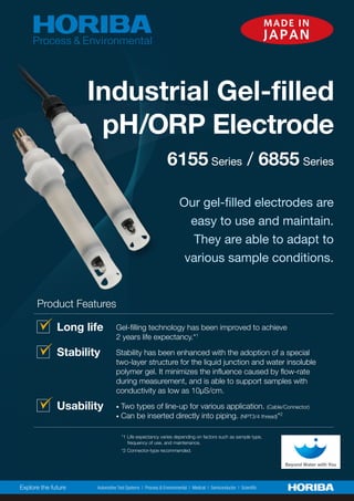 6155 Series / 6855 Series
Industrial Gel-filled
pH/ORP Electrode
Long life Gel-filling technology has been improved to achieve
2 years life expectancy.*1
Stability Stability has been enhanced with the adoption of a special
two-layer structure for the liquid junction and water insoluble
polymer gel. It minimizes the influence caused by flow-rate
during measurement, and is able to support samples with
JVUKJ[P]P[`HZSV^HZэ:JT
Usability • Two types of line-up for various application. *HISL*VUULJ[VY
• Can be inserted directly into piping. 57;[OYLHK*2
*1 Life expectancy varies depending on factors such as sample type,
frequency of use, and maintenance.
*2 Connector-type recommended.
Product Features
Our gel-filled electrodes are
easy to use and maintain.
They are able to adapt to
various sample conditions.
MADE IN
JAPAN
 