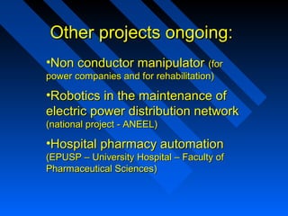 Other projects ongoing:
•Non conductor manipulator (for
power companies and for rehabilitation)

•Robotics in the maintenance of
electric power distribution network
(national project - ANEEL)

•Hospital pharmacy automation
(EPUSP – University Hospital – Faculty of
Pharmaceutical Sciences)

 