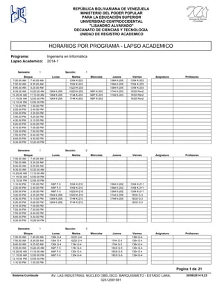 HORARIOS POR PROGRAMA - LAPSO ACADEMICO
Programa: Ingeniería en Informática
Lapso Academico: 2014-1
REPÚBLICA BOLIVARIANA DE VENEZUELA
MINISTERIO DEL PODER POPULAR
PARA LA EDUCACIÓN SUPERIOR
UNIVERSIDAD CENTROCCIDENTAL
"LISANDRO ALVARADO"
DECANATO DE CIENCIAS Y TECNOLOGIA
UNIDAD DE REGISTRO ACADEMICO
Lunes Miercoles Jueves ViernesMartesBloque ProfesoresAsignatura
Semestre: 1 Sección: 1
1354 K-203 1364 K-205 1354 K-2037.00.00 AM 7.45.00 AM
1354 K-203 1364 K-205 1354 K-2037.50.00 AM 8.35.00 AM
1022I K-203 1364 K-205 1354 K-2038.40.00 AM 9.25.00 AM
1022I K-203 ABP K-203 1744 K-203 1933I Pen29.35.00 AM 1364 K-20510.20.00 AM
1744 K-203 ABP K-203 1744 K-203 1933I Pen210.25.00 AM 1364 K-20511.10.00 AM
1744 K-203 ABP K-203 1933I Pen211.15.00 AM 1364 K-20512.00.00 PM
12.10.00 PM 12.55.00 PM
1.10.00 PM 1.55.00 PM
2.00.00 PM 2.45.00 PM
2.50.00 PM 3.35.00 PM
3.40.00 PM 4.25.00 PM
4.30.00 PM 5.15.00 PM
5.20.00 PM 6.05.00 PM
6.15.00 PM 7.00.00 PM
7.05.00 PM 7.50.00 PM
7.55.00 PM 8.40.00 PM
8.45.00 PM 9.30.00 PM
9.35.00 PM 10.20.00 PM
Lunes Miercoles Jueves ViernesMartesBloque ProfesoresAsignatura
Semestre: 1 Sección: 2
7.00.00 AM 7.45.00 AM
7.50.00 AM 8.35.00 AM
8.40.00 AM 9.25.00 AM
9.35.00 AM 10.20.00 AM
10.25.00 AM 11.10.00 AM
11.15.00 AM 12.00.00 PM
12.10.00 PM 12.55.00 PM
1354 K-210 1364 K-202 1354 K-2111.10.00 PM ABP F-51.55.00 PM
1354 K-210 1364 K-202 1354 K-2112.00.00 PM ABP F-52.45.00 PM
1022I K-210 1364 K-202 1354 K-2112.50.00 PM ABP F-53.35.00 PM
1022I K-210 1744 K-205 1933I G-33.40.00 PM 1364 K-2064.25.00 PM
1744 K-210 1744 K-205 1933I G-34.30.00 PM 1364 K-2065.15.00 PM
1744 K-210 1933I G-35.20.00 PM 1364 K-2066.05.00 PM
6.15.00 PM 7.00.00 PM
7.05.00 PM 7.50.00 PM
7.55.00 PM 8.40.00 PM
8.45.00 PM 9.30.00 PM
9.35.00 PM 10.20.00 PM
Lunes Miercoles Jueves ViernesMartesBloque ProfesoresAsignatura
Semestre: 1 Sección: 3
1022I G-4 1364 G-47.00.00 AM 1364 G-47.45.00 AM
1022I G-4 1744 G-5 1364 G-47.50.00 AM 1364 G-48.35.00 AM
1744 G-4 1744 G-5 1364 G-48.40.00 AM 1364 G-49.25.00 AM
1744 G-4 1933I G-5 1354 G-49.35.00 AM ABP F-510.20.00 AM
1354 G-4 1933I G-5 1354 G-410.25.00 AM ABP F-511.10.00 AM
1354 G-4 1933I G-5 1354 G-411.15.00 AM ABP F-512.00.00 PM
12.10.00 PM 12.55.00 PM
1.10.00 PM 1.55.00 PM
30/06/2014 9.23
Pagina 1 de 21
Sistema Cumlaude AV. LAS INDUSTRIAS. NUCLEO OBELISCO. BARQUISIMETO - ESTADO LARA.
02512591581
 