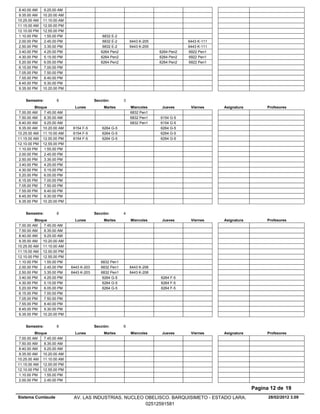 8.40.00 AM    9.25.00 AM
 9.35.00 AM   10.20.00 AM
10.25.00 AM   11.10.00 AM
11.15.00 AM   12.00.00 PM
12.10.00 PM   12.55.00 PM
 1.10.00 PM    1.55.00 PM                    6832 E-2
 2.00.00 PM    2.45.00 PM                    6832 E-2       6443 K-205               6443 K-111
 2.50.00 PM    3.35.00 PM                    6832 E-2       6443 K-205               6443 K-111
 3.40.00 PM    4.25.00 PM                   6264 Pen2                    6264 Pen2   6922 Pen1
 4.30.00 PM    5.15.00 PM                   6264 Pen2                    6264 Pen2   6922 Pen1
 5.20.00 PM    6.05.00 PM                   6264 Pen2                    6264 Pen2   6922 Pen1
 6.15.00 PM    7.00.00 PM
 7.05.00 PM    7.50.00 PM
 7.55.00 PM    8.40.00 PM
 8.45.00 PM    9.30.00 PM
 9.35.00 PM   10.20.00 PM


    Semestre:        6                   Sección:       3
          Bloque              Lunes           Martes        Miercoles     Jueves      Viernes     Asignatura        Profesores
 7.00.00 AM    7.45.00 AM                                   6832 Pen1
 7.50.00 AM    8.35.00 AM                                   6832 Pen1    6154 G-5
 8.40.00 AM    9.25.00 AM                                   6832 Pen1    6154 G-5
 9.35.00 AM 10.20.00 AM      6154 F-5        6264 G-5                    6264 G-5
10.25.00 AM 11.10.00 AM      6154 F-5        6264 G-5                    6264 G-5
11.15.00 AM 12.00.00 PM      6154 F-5        6264 G-5                    6264 G-5
12.10.00 PM 12.55.00 PM
 1.10.00 PM    1.55.00 PM
 2.00.00 PM    2.45.00 PM
 2.50.00 PM    3.35.00 PM
 3.40.00 PM    4.25.00 PM
 4.30.00 PM    5.15.00 PM
 5.20.00 PM    6.05.00 PM
 6.15.00 PM    7.00.00 PM
 7.05.00 PM    7.50.00 PM
 7.55.00 PM    8.40.00 PM
 8.45.00 PM    9.30.00 PM
 9.35.00 PM 10.20.00 PM


    Semestre:        6                   Sección:       4
          Bloque              Lunes           Martes        Miercoles     Jueves      Viernes     Asignatura        Profesores
 7.00.00 AM    7.45.00 AM
 7.50.00 AM    8.35.00 AM
 8.40.00 AM    9.25.00 AM
 9.35.00 AM 10.20.00 AM
10.25.00 AM 11.10.00 AM
11.15.00 AM 12.00.00 PM
12.10.00 PM 12.55.00 PM
 1.10.00 PM    1.55.00 PM                   6832 Pen1
 2.00.00 PM    2.45.00 PM   6443 K-203      6832 Pen1       6443 K-206
 2.50.00 PM    3.35.00 PM   6443 K-203      6832 Pen1       6443 K-206
 3.40.00 PM    4.25.00 PM                    6264 G-5                    6264 F-5
 4.30.00 PM    5.15.00 PM                    6264 G-5                    6264 F-5
 5.20.00 PM    6.05.00 PM                    6264 G-5                    6264 F-5
 6.15.00 PM    7.00.00 PM
 7.05.00 PM    7.50.00 PM
 7.55.00 PM    8.40.00 PM
 8.45.00 PM    9.30.00 PM
 9.35.00 PM 10.20.00 PM


    Semestre:        6                   Sección:       6
          Bloque              Lunes           Martes        Miercoles     Jueves      Viernes     Asignatura        Profesores
 7.00.00 AM    7.45.00 AM
 7.50.00 AM    8.35.00 AM
 8.40.00 AM    9.25.00 AM
 9.35.00 AM 10.20.00 AM
10.25.00 AM 11.10.00 AM
11.15.00 AM 12.00.00 PM
12.10.00 PM 12.55.00 PM
 1.10.00 PM    1.55.00 PM
 2.00.00 PM    2.45.00 PM

                                                                                                               Pagina 12 de 19
Sistema Cumlaude             AV. LAS INDUSTRIAS. NUCLEO OBELISCO. BARQUISIMETO - ESTADO LARA.                        28/02/2012 3.09
                                                        02512591581
 