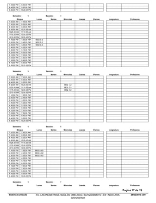 7.55.00 PM    8.40.00 PM
8.45.00 PM    9.30.00 PM
9.35.00 PM   10.20.00 PM


    Semestre:        9                  Sección:      4
          Bloque             Lunes           Martes       Miercoles   Jueves   Viernes   Asignatura        Profesores
 7.00.00 AM    7.45.00 AM
 7.50.00 AM    8.35.00 AM
 8.40.00 AM    9.25.00 AM
 9.35.00 AM 10.20.00 AM
10.25.00 AM 11.10.00 AM
11.15.00 AM 12.00.00 PM
12.10.00 PM 12.55.00 PM
 1.10.00 PM    1.55.00 PM   9832 E-2
 2.00.00 PM    2.45.00 PM   9832 E-2
 2.50.00 PM    3.35.00 PM   9832 E-2
 3.40.00 PM    4.25.00 PM
 4.30.00 PM    5.15.00 PM
 5.20.00 PM    6.05.00 PM
 6.15.00 PM    7.00.00 PM
 7.05.00 PM    7.50.00 PM
 7.55.00 PM    8.40.00 PM
 8.45.00 PM    9.30.00 PM
 9.35.00 PM 10.20.00 PM


    Semestre:        9                  Sección:      5
          Bloque             Lunes           Martes       Miercoles   Jueves   Viernes   Asignatura        Profesores
 7.00.00 AM    7.45.00 AM
 7.50.00 AM    8.35.00 AM
 8.40.00 AM    9.25.00 AM
 9.35.00 AM 10.20.00 AM                                   9832 E-2
10.25.00 AM 11.10.00 AM                                   9832 E-2
11.15.00 AM 12.00.00 PM                                   9832 E-2
12.10.00 PM 12.55.00 PM
 1.10.00 PM    1.55.00 PM
 2.00.00 PM    2.45.00 PM
 2.50.00 PM    3.35.00 PM
 3.40.00 PM    4.25.00 PM
 4.30.00 PM    5.15.00 PM
 5.20.00 PM    6.05.00 PM
 6.15.00 PM    7.00.00 PM
 7.05.00 PM    7.50.00 PM
 7.55.00 PM    8.40.00 PM
 8.45.00 PM    9.30.00 PM
 9.35.00 PM 10.20.00 PM


    Semestre:        9                  Sección:      6
          Bloque             Lunes           Martes       Miercoles   Jueves   Viernes   Asignatura        Profesores
 7.00.00 AM    7.45.00 AM
 7.50.00 AM    8.35.00 AM
 8.40.00 AM    9.25.00 AM
 9.35.00 AM 10.20.00 AM
10.25.00 AM 11.10.00 AM
11.15.00 AM 12.00.00 PM
12.10.00 PM 12.55.00 PM
 1.10.00 PM    1.55.00 PM   9832 L402
 2.00.00 PM    2.45.00 PM   9832 L402
 2.50.00 PM    3.35.00 PM   9832 L402
 3.40.00 PM    4.25.00 PM
 4.30.00 PM    5.15.00 PM
 5.20.00 PM    6.05.00 PM
 6.15.00 PM    7.00.00 PM
 7.05.00 PM    7.50.00 PM
 7.55.00 PM    8.40.00 PM
 8.45.00 PM    9.30.00 PM
 9.35.00 PM 10.20.00 PM


    Semestre:        9                  Sección:      7
         Bloque              Lunes           Martes       Miercoles   Jueves   Viernes   Asignatura        Profesores

                                                                                                      Pagina 17 de 19
Sistema Cumlaude             AV. LAS INDUSTRIAS. NUCLEO OBELISCO. BARQUISIMETO - ESTADO LARA.               28/02/2012 3.09
                                                        02512591581
 