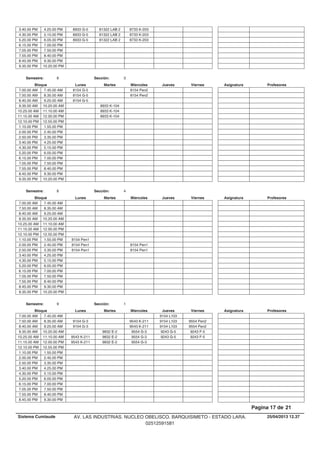 81322 LAB 2 8733 K-2033.40.00 PM 8933 G-54.25.00 PM
81322 LAB 2 8733 K-2034.30.00 PM 8933 G-55.15.00 PM
81322 LAB 2 8733 K-2035.20.00 PM 8933 G-56.05.00 PM
6.15.00 PM 7.00.00 PM
7.05.00 PM 7.50.00 PM
7.55.00 PM 8.40.00 PM
8.45.00 PM 9.30.00 PM
9.35.00 PM 10.20.00 PM
Lunes Miercoles Jueves ViernesMartesBloque ProfesoresAsignatura
Semestre: 8 Sección: 3
8154 Pen27.00.00 AM 8154 G-57.45.00 AM
8154 Pen27.50.00 AM 8154 G-58.35.00 AM
8.40.00 AM 8154 G-59.25.00 AM
8933 K-1049.35.00 AM 10.20.00 AM
8933 K-10410.25.00 AM 11.10.00 AM
8933 K-10411.15.00 AM 12.00.00 PM
12.10.00 PM 12.55.00 PM
1.10.00 PM 1.55.00 PM
2.00.00 PM 2.45.00 PM
2.50.00 PM 3.35.00 PM
3.40.00 PM 4.25.00 PM
4.30.00 PM 5.15.00 PM
5.20.00 PM 6.05.00 PM
6.15.00 PM 7.00.00 PM
7.05.00 PM 7.50.00 PM
7.55.00 PM 8.40.00 PM
8.45.00 PM 9.30.00 PM
9.35.00 PM 10.20.00 PM
Lunes Miercoles Jueves ViernesMartesBloque ProfesoresAsignatura
Semestre: 8 Sección: 4
7.00.00 AM 7.45.00 AM
7.50.00 AM 8.35.00 AM
8.40.00 AM 9.25.00 AM
9.35.00 AM 10.20.00 AM
10.25.00 AM 11.10.00 AM
11.15.00 AM 12.00.00 PM
12.10.00 PM 12.55.00 PM
1.10.00 PM 8154 Pen11.55.00 PM
8154 Pen12.00.00 PM 8154 Pen12.45.00 PM
8154 Pen12.50.00 PM 8154 Pen13.35.00 PM
3.40.00 PM 4.25.00 PM
4.30.00 PM 5.15.00 PM
5.20.00 PM 6.05.00 PM
6.15.00 PM 7.00.00 PM
7.05.00 PM 7.50.00 PM
7.55.00 PM 8.40.00 PM
8.45.00 PM 9.30.00 PM
9.35.00 PM 10.20.00 PM
Lunes Miercoles Jueves ViernesMartesBloque ProfesoresAsignatura
Semestre: 9 Sección: 1
9154 L1037.00.00 AM 7.45.00 AM
9543 K-211 9154 L103 9554 Pen27.50.00 AM 9154 G-38.35.00 AM
9543 K-211 9154 L103 9554 Pen28.40.00 AM 9154 G-39.25.00 AM
9832 E-2 9554 G-3 9243 G-5 9243 F-59.35.00 AM 10.20.00 AM
9832 E-2 9554 G-3 9243 G-5 9243 F-510.25.00 AM 9543 K-21111.10.00 AM
9832 E-2 9554 G-311.15.00 AM 9543 K-21112.00.00 PM
12.10.00 PM 12.55.00 PM
1.10.00 PM 1.55.00 PM
2.00.00 PM 2.45.00 PM
2.50.00 PM 3.35.00 PM
3.40.00 PM 4.25.00 PM
4.30.00 PM 5.15.00 PM
5.20.00 PM 6.05.00 PM
6.15.00 PM 7.00.00 PM
7.05.00 PM 7.50.00 PM
7.55.00 PM 8.40.00 PM
8.45.00 PM 9.30.00 PM
25/04/2013 12.37
Pagina 17 de 21
Sistema Cumlaude AV. LAS INDUSTRIAS. NUCLEO OBELISCO. BARQUISIMETO - ESTADO LARA.
02512591581
 