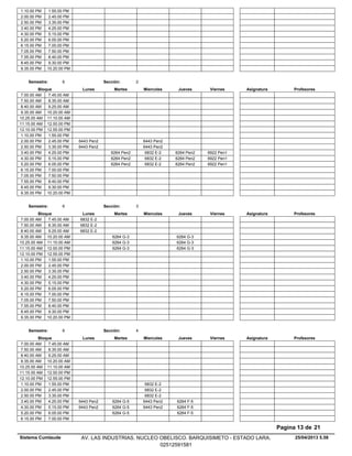 1.10.00 PM 1.55.00 PM
2.00.00 PM 2.45.00 PM
2.50.00 PM 3.35.00 PM
3.40.00 PM 4.25.00 PM
4.30.00 PM 5.15.00 PM
5.20.00 PM 6.05.00 PM
6.15.00 PM 7.00.00 PM
7.05.00 PM 7.50.00 PM
7.55.00 PM 8.40.00 PM
8.45.00 PM 9.30.00 PM
9.35.00 PM 10.20.00 PM
Lunes Miercoles Jueves ViernesMartesBloque ProfesoresAsignatura
Semestre: 6 Sección: 2
7.00.00 AM 7.45.00 AM
7.50.00 AM 8.35.00 AM
8.40.00 AM 9.25.00 AM
9.35.00 AM 10.20.00 AM
10.25.00 AM 11.10.00 AM
11.15.00 AM 12.00.00 PM
12.10.00 PM 12.55.00 PM
1.10.00 PM 1.55.00 PM
6443 Pen22.00.00 PM 6443 Pen22.45.00 PM
6443 Pen22.50.00 PM 6443 Pen23.35.00 PM
6264 Pen2 6832 E-2 6264 Pen2 6922 Pen13.40.00 PM 4.25.00 PM
6264 Pen2 6832 E-2 6264 Pen2 6922 Pen14.30.00 PM 5.15.00 PM
6264 Pen2 6832 E-2 6264 Pen2 6922 Pen15.20.00 PM 6.05.00 PM
6.15.00 PM 7.00.00 PM
7.05.00 PM 7.50.00 PM
7.55.00 PM 8.40.00 PM
8.45.00 PM 9.30.00 PM
9.35.00 PM 10.20.00 PM
Lunes Miercoles Jueves ViernesMartesBloque ProfesoresAsignatura
Semestre: 6 Sección: 3
7.00.00 AM 6832 E-27.45.00 AM
7.50.00 AM 6832 E-28.35.00 AM
8.40.00 AM 6832 E-29.25.00 AM
6264 G-3 6264 G-39.35.00 AM 10.20.00 AM
6264 G-3 6264 G-310.25.00 AM 11.10.00 AM
6264 G-3 6264 G-311.15.00 AM 12.00.00 PM
12.10.00 PM 12.55.00 PM
1.10.00 PM 1.55.00 PM
2.00.00 PM 2.45.00 PM
2.50.00 PM 3.35.00 PM
3.40.00 PM 4.25.00 PM
4.30.00 PM 5.15.00 PM
5.20.00 PM 6.05.00 PM
6.15.00 PM 7.00.00 PM
7.05.00 PM 7.50.00 PM
7.55.00 PM 8.40.00 PM
8.45.00 PM 9.30.00 PM
9.35.00 PM 10.20.00 PM
Lunes Miercoles Jueves ViernesMartesBloque ProfesoresAsignatura
Semestre: 6 Sección: 4
7.00.00 AM 7.45.00 AM
7.50.00 AM 8.35.00 AM
8.40.00 AM 9.25.00 AM
9.35.00 AM 10.20.00 AM
10.25.00 AM 11.10.00 AM
11.15.00 AM 12.00.00 PM
12.10.00 PM 12.55.00 PM
6832 E-21.10.00 PM 1.55.00 PM
6832 E-22.00.00 PM 2.45.00 PM
6832 E-22.50.00 PM 3.35.00 PM
6264 G-5 6443 Pen2 6264 F-53.40.00 PM 6443 Pen24.25.00 PM
6264 G-5 6443 Pen2 6264 F-54.30.00 PM 6443 Pen25.15.00 PM
6264 G-5 6264 F-55.20.00 PM 6.05.00 PM
6.15.00 PM 7.00.00 PM
25/04/2013 5.58
Pagina 13 de 21
Sistema Cumlaude AV. LAS INDUSTRIAS. NUCLEO OBELISCO. BARQUISIMETO - ESTADO LARA.
02512591581
 