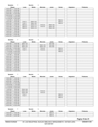 Lunes Miercoles Jueves ViernesMartesBloque ProfesoresAsignatura
Semestre: 7 Sección: 2
7.00.00 AM 7.45.00 AM
7.50.00 AM 8.35.00 AM
8.40.00 AM 9.25.00 AM
9.35.00 AM 10.20.00 AM
10.25.00 AM 11.10.00 AM
11.15.00 AM 12.00.00 PM
12.10.00 PM 12.55.00 PM
7832 E-21.10.00 PM 1.55.00 PM
7554 K-103 7832 E-22.00.00 PM 7143 F-12.45.00 PM
7554 K-103 7832 E-22.50.00 PM 7143 F-13.35.00 PM
7233 K-110 7143 G-5 7554 K-1033.40.00 PM 7933 G-34.25.00 PM
7233 K-110 7143 G-5 7554 K-1034.30.00 PM 7933 G-35.15.00 PM
7233 K-110 7554 K-1035.20.00 PM 7933 G-36.05.00 PM
6.15.00 PM 7.00.00 PM
7.05.00 PM 7.50.00 PM
7.55.00 PM 8.40.00 PM
8.45.00 PM 9.30.00 PM
9.35.00 PM 10.20.00 PM
Lunes Miercoles Jueves ViernesMartesBloque ProfesoresAsignatura
Semestre: 7 Sección: 3
7233 L4037.00.00 AM 7554 K-1037.45.00 AM
7554 K-103 7233 L4037.50.00 AM 7554 K-1038.35.00 AM
7554 K-103 7233 L4038.40.00 AM 7554 K-1039.25.00 AM
7143 G-5 7832 E-29.35.00 AM 7143 F-110.20.00 AM
7143 G-5 7832 E-210.25.00 AM 7143 F-111.10.00 AM
7832 E-211.15.00 AM 12.00.00 PM
12.10.00 PM 12.55.00 PM
1.10.00 PM 1.55.00 PM
2.00.00 PM 2.45.00 PM
2.50.00 PM 3.35.00 PM
3.40.00 PM 4.25.00 PM
4.30.00 PM 5.15.00 PM
5.20.00 PM 6.05.00 PM
6.15.00 PM 7.00.00 PM
7.05.00 PM 7.50.00 PM
7.55.00 PM 8.40.00 PM
8.45.00 PM 9.30.00 PM
9.35.00 PM 10.20.00 PM
Lunes Miercoles Jueves ViernesMartesBloque ProfesoresAsignatura
Semestre: 7 Sección: 4
7.00.00 AM 7.45.00 AM
7.50.00 AM 8.35.00 AM
8.40.00 AM 9.25.00 AM
9.35.00 AM 10.20.00 AM
10.25.00 AM 11.10.00 AM
11.15.00 AM 12.00.00 PM
12.10.00 PM 12.55.00 PM
1.10.00 PM 7233 K-1091.55.00 PM
7143 G-52.00.00 PM 7233 K-1092.45.00 PM
7143 G-52.50.00 PM 7233 K-1093.35.00 PM
7832 E-23.40.00 PM 7143 F-14.25.00 PM
7832 E-24.30.00 PM 7143 F-15.15.00 PM
7832 E-25.20.00 PM 6.05.00 PM
6.15.00 PM 7.00.00 PM
7.05.00 PM 7.50.00 PM
7.55.00 PM 8.40.00 PM
8.45.00 PM 9.30.00 PM
9.35.00 PM 10.20.00 PM
Lunes Miercoles Jueves ViernesMartesBloque ProfesoresAsignatura
Semestre: 7 Sección: 5
7832 E-27.00.00 AM 7.45.00 AM
7832 E-27.50.00 AM 8.35.00 AM
7832 E-28.40.00 AM 9.25.00 AM
25/04/2013 5.58
Pagina 15 de 21
Sistema Cumlaude AV. LAS INDUSTRIAS. NUCLEO OBELISCO. BARQUISIMETO - ESTADO LARA.
02512591581
 