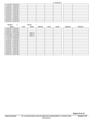 Conferencias
12.10.00 PM 12.55.00 PM
1.10.00 PM 1.55.00 PM
2.00.00 PM 2.45.00 PM
2.50.00 PM 3.35.00 PM
3.40.00 PM 4.25.00 PM
4.30.00 PM 5.15.00 PM
5.20.00 PM 6.05.00 PM
6.15.00 PM 7.00.00 PM
7.05.00 PM 7.50.00 PM
7.55.00 PM 8.40.00 PM
8.45.00 PM 9.30.00 PM
9.35.00 PM 10.20.00 PM
Lunes Miercoles Jueves ViernesMartesBloque ProfesoresAsignatura
Semestre: 10 Sección: 7
7.00.00 AM 7.45.00 AM
7.50.00 AM 8.35.00 AM
8.40.00 AM 9.25.00 AM
10222 F-59.35.00 AM 10.20.00 AM
10222 F-510.25.00 AM 11.10.00 AM
10222 F-511.15.00 AM 12.00.00 PM
12.10.00 PM 12.55.00 PM
1.10.00 PM 1.55.00 PM
2.00.00 PM 2.45.00 PM
2.50.00 PM 3.35.00 PM
3.40.00 PM 4.25.00 PM
4.30.00 PM 5.15.00 PM
5.20.00 PM 6.05.00 PM
6.15.00 PM 7.00.00 PM
7.05.00 PM 7.50.00 PM
7.55.00 PM 8.40.00 PM
8.45.00 PM 9.30.00 PM
9.35.00 PM 10.20.00 PM
25/04/2013 5.58
Pagina 21 de 21
Sistema Cumlaude AV. LAS INDUSTRIAS. NUCLEO OBELISCO. BARQUISIMETO - ESTADO LARA.
02512591581
 