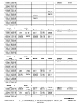 7.00.00 AM JESUS SILVA1364 K-2067.45.00 AM
7.50.00 AM JESUS SILVA1364 K-2118.35.00 AM
8.40.00 AM 9.25.00 AM
9.35.00 AM 10.20.00 AM
10.25.00 AM 11.10.00 AM
11.15.00 AM 12.00.00 PM
12.10.00 PM 12.55.00 PM
1364 K-2061.10.00 PM 1.55.00 PM
1364 K-2062.00.00 PM 2.45.00 PM
1364 K-2062.50.00 PM 3.35.00 PM
1364 K-2113.40.00 PM 4.25.00 PM
1364 K-2114.30.00 PM 5.15.00 PM
1364 K-2115.20.00 PM 6.05.00 PM
6.15.00 PM 7.00.00 PM
7.05.00 PM 7.50.00 PM
7.55.00 PM 8.40.00 PM
8.45.00 PM 9.30.00 PM
9.35.00 PM 10.20.00 PM
Lunes Miercoles Jueves ViernesMartesBloque ProfesoresAsignatura
Semestre: 2 Sección: 1
2154 L4017.00.00 AM JURANCY EREU2364 K-2067.45.00 AM
2154 LAB 1 2022I F-5 2154 L401 FI K-2067.50.00 AM FI Pen28.35.00 AM
2154 LAB 1 2022I F-5 2154 L401 FI K-2068.40.00 AM FI Pen29.25.00 AM
2654I G-5 2933I K-206 2364 K-206 2654I G-39.35.00 AM 2364 K-20610.20.00 AM
2654I G-5 2933I K-206 2364 K-206 2654I G-310.25.00 AM 2364 K-20611.10.00 AM
2933I K-206 2364 K-206 2654I G-311.15.00 AM 2364 K-20612.00.00 PM
12.10.00 PM 12.55.00 PM
1.10.00 PM 1.55.00 PM
2.00.00 PM 2.45.00 PM
2.50.00 PM 3.35.00 PM
3.40.00 PM 4.25.00 PM
4.30.00 PM 5.15.00 PM
5.20.00 PM 6.05.00 PM
6.15.00 PM 7.00.00 PM
7.05.00 PM 7.50.00 PM
7.55.00 PM 8.40.00 PM
8.45.00 PM 9.30.00 PM
9.35.00 PM 10.20.00 PM
Lunes Miercoles Jueves ViernesMartesBloque ProfesoresAsignatura
Semestre: 2 Sección: 2
7.00.00 AM MALON MENDOZA2364 L3017.45.00 AM
7.50.00 AM MALON MENDOZA2364 Pen18.35.00 AM
8.40.00 AM 9.25.00 AM
9.35.00 AM 10.20.00 AM
10.25.00 AM 11.10.00 AM
11.15.00 AM 12.00.00 PM
12.10.00 PM 12.55.00 PM
2364 L3011.10.00 PM 1.55.00 PM
2154 E-1 2022I F-5 2364 L301 FI G-52.00.00 PM FI B-62.45.00 PM
2154 E-1 2022I F-5 2364 L301 FI G-52.50.00 PM FI B-63.35.00 PM
2654I G-4 2933I K-202 2154 L401 2654I G-43.40.00 PM 2364 Pen14.25.00 PM
2654I G-4 2933I K-202 2154 L401 2654I G-44.30.00 PM 2364 Pen15.15.00 PM
2933I K-202 2154 L401 2654I G-45.20.00 PM 2364 Pen16.05.00 PM
6.15.00 PM 7.00.00 PM
7.05.00 PM 7.50.00 PM
7.55.00 PM 8.40.00 PM
8.45.00 PM 9.30.00 PM
9.35.00 PM 10.20.00 PM
Lunes Miercoles Jueves ViernesMartesBloque ProfesoresAsignatura
Semestre: 2 Sección: 3
2933I G-4 2364 K-2117.00.00 AM MALON MENDOZA2364 K-2112364 K-1047.45.00 AM
2154 E-1 2933I G-4 2364 K-211 2654I K-2107.50.00 AM MALON MENDOZA2364 K-1042364 K-1048.35.00 AM
2154 E-1 2933I G-4 2364 K-211 2654I K-2108.40.00 AM 2364 K-1049.25.00 AM
2654I K-211 2022I G-4 2154 L401 FI K-2069.35.00 AM FI Pen210.20.00 AM
2654I K-211 2022I G-4 2154 L401 FI K-20610.25.00 AM FI Pen211.10.00 AM
2654I K-211 2154 L40111.15.00 AM 12.00.00 PM
12.10.00 PM 12.55.00 PM
25/04/2013 5.58
Pagina 4 de 21
Sistema Cumlaude AV. LAS INDUSTRIAS. NUCLEO OBELISCO. BARQUISIMETO - ESTADO LARA.
02512591581
 