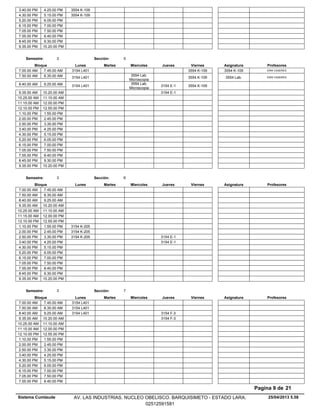 3.40.00 PM 3554 K-1094.25.00 PM
4.30.00 PM 3554 K-1095.15.00 PM
5.20.00 PM 6.05.00 PM
6.15.00 PM 7.00.00 PM
7.05.00 PM 7.50.00 PM
7.55.00 PM 8.40.00 PM
8.45.00 PM 9.30.00 PM
9.35.00 PM 10.20.00 PM
Lunes Miercoles Jueves ViernesMartesBloque ProfesoresAsignatura
Semestre: 3 Sección: 5
3554 K-1097.00.00 AM ERIK CASERES3554 K-1093154 L4017.45.00 AM
3554 Lab.
Microscopia
3554 K-1097.50.00 AM ERIK CASERES3554 Lab.3154 L4018.35.00 AM
3554 Lab.
Microscopia
3154 E-1 3554 K-1098.40.00 AM 3154 L4019.25.00 AM
3154 E-19.35.00 AM 10.20.00 AM
10.25.00 AM 11.10.00 AM
11.15.00 AM 12.00.00 PM
12.10.00 PM 12.55.00 PM
1.10.00 PM 1.55.00 PM
2.00.00 PM 2.45.00 PM
2.50.00 PM 3.35.00 PM
3.40.00 PM 4.25.00 PM
4.30.00 PM 5.15.00 PM
5.20.00 PM 6.05.00 PM
6.15.00 PM 7.00.00 PM
7.05.00 PM 7.50.00 PM
7.55.00 PM 8.40.00 PM
8.45.00 PM 9.30.00 PM
9.35.00 PM 10.20.00 PM
Lunes Miercoles Jueves ViernesMartesBloque ProfesoresAsignatura
Semestre: 3 Sección: 6
7.00.00 AM 7.45.00 AM
7.50.00 AM 8.35.00 AM
8.40.00 AM 9.25.00 AM
9.35.00 AM 10.20.00 AM
10.25.00 AM 11.10.00 AM
11.15.00 AM 12.00.00 PM
12.10.00 PM 12.55.00 PM
1.10.00 PM 3154 K-2051.55.00 PM
2.00.00 PM 3154 K-2052.45.00 PM
3154 E-12.50.00 PM 3154 K-2053.35.00 PM
3154 E-13.40.00 PM 4.25.00 PM
4.30.00 PM 5.15.00 PM
5.20.00 PM 6.05.00 PM
6.15.00 PM 7.00.00 PM
7.05.00 PM 7.50.00 PM
7.55.00 PM 8.40.00 PM
8.45.00 PM 9.30.00 PM
9.35.00 PM 10.20.00 PM
Lunes Miercoles Jueves ViernesMartesBloque ProfesoresAsignatura
Semestre: 3 Sección: 7
7.00.00 AM 3154 L4017.45.00 AM
7.50.00 AM 3154 L4018.35.00 AM
3154 F-38.40.00 AM 3154 L4019.25.00 AM
3154 F-39.35.00 AM 10.20.00 AM
10.25.00 AM 11.10.00 AM
11.15.00 AM 12.00.00 PM
12.10.00 PM 12.55.00 PM
1.10.00 PM 1.55.00 PM
2.00.00 PM 2.45.00 PM
2.50.00 PM 3.35.00 PM
3.40.00 PM 4.25.00 PM
4.30.00 PM 5.15.00 PM
5.20.00 PM 6.05.00 PM
6.15.00 PM 7.00.00 PM
7.05.00 PM 7.50.00 PM
7.55.00 PM 8.40.00 PM
25/04/2013 5.58
Pagina 9 de 21
Sistema Cumlaude AV. LAS INDUSTRIAS. NUCLEO OBELISCO. BARQUISIMETO - ESTADO LARA.
02512591581
 
