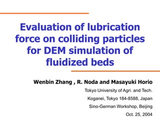 Evaluation of lubrication
force on colliding particles
  for DEM simulation of
      fluidized beds
   Wenbin Zhang , R. Noda and Masayuki Horio
                    Tokyo University of Agri. and Tech.
                     Koganei, Tokyo 184-8588, Japan
                      Sino-German Workshop, Beijing
                                         Oct. 25, 2004
 