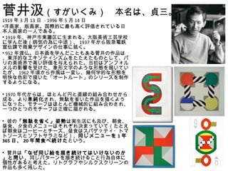 菅井汲（すがいくみ）　本名は、貞三。
1919 年 3 月 13 日 - 1996 年 5 月 14 日
•洋画家、版画家。国際的に最も高く評価されている日
本人画家の一人である。
• 1919 年、神戸市東灘区に生まれる。大阪美術工芸学校
に学んだ後（病気の為に中退）、 1937 年から阪急電鉄
宣伝課で商業デザインの仕事に就く。
• 952 年渡仏。日本画を学んだこともある菅井の作品は
、東洋的なエキゾティシズムをたたえたものとして、パ
リの美術界で高い評価を与えられた。当初はアンフォル
メルの影響を受けた、象形文字のような形態を描いてい
たが、 1962 年頃から作風は一変し、幾何学的な形態を
明快な色彩で描いた「オートルート」のシリーズを制作
するようになる。

• 1970 年代からは、ほとんど円と直線の組み合わせから
成る、より単純化され、無駄を省いた作品を描くよう
になった。モチーフはほとんど機械的に組み合わされ、
一つひとつのモチーフは正確に描かれる。
　
• 彼の「無駄を省く」姿勢は実生活にも及び、朝食、
昼食、夕食のメニューはそれぞれ決まっていて（たとえ
ば朝食はコーヒーとチーズ、昼食はスパゲッティ・トマ
トソースとソフトサラミなど）、同じメニューを 1 年
365 日、 20 年間食べ続けたという。

• 菅井は「なぜ同じ絵を描き続けてはいけないのか
」と問い、同じパターンを描き続けること行為自体に
個性があると考えた。リトグラフやシルクスクリーンの
作品も多く残した。
 