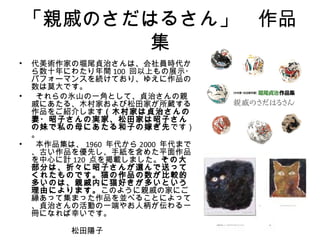 「親戚のさだはるさん」　作品
           集
• 代美術作家の堀尾貞治さんは、会社員時代か
  ら数十年にわたり年間 100 回以上もの展示・
  パフォーマンスを続けており、ゆえに作品の
  数は莫大です。
•  それらの氷山の一角として、貞治さんの親
  戚にあたる、木村家および松田家が所蔵する
  作品をご紹介します（木村家は貞治さんの
  妻・昭子さんの実家、松田家は昭子さん
  の妹で私の母にあたる和子の嫁ぎ先です）
  。
•  本作品集は、 1960 年代から 2000 年代まで
  、古い作品を優先し、手紙を含めた平面作品
  を中心に計 120 点を掲載しました。その大
  部分は、折々に昭子さんが選んで送って
  くれたものです。猫の作品の数が比較的
  多いのは、親戚内に猫好きが多いという
  理由によります。このように親戚の家にご
  縁あって集まった作品を並べることによって
  、貞治さんの活動の一端やお人柄が伝わる一
  冊になれば幸いです。
　　　　　　　　　　　　　　　　　　　　　
  　　　　　松田陽子
 