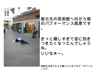 展示先の美術館へ向かう朝
のパフォーマンス風景です
。

きっと嬉しすぎて街に抱き
つきたくなったんでしょう
ね。
いいなぁー。

堀尾氏の息子さんが書いているブログ「オフィス
」より
 