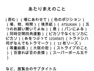 あたりまえのこと

( 囲む ) （場にあわせて ) （色のポジション）
（場、物、時間）（境界紙）（ ATSUKAN ）（五
つのお願い聞いてよね）（黒）（パンによる）
（同時空間四角連動）（ピカソでなくヒソカに
ピカソ） ( めをつぶって 1234567) （トラドシハ
何がなんでもトラマーク）（ 12 枚リーズ）
（等量絵画）（大阪の街）（ストライプのこと
）（百塗れば百の表情）（スーパーボール五千
）

など、展覧会のサブタイトル
 