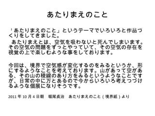 あたりまえのこと
「あたりまえのこと」というテーマでいろいろと作品づ
くりをしてきました。
 あたりまえとは、空気を吸わないと死んでしまいます。
その空気の問題をずっとやっていて、その空気の存在を
視覚の上で楽しむような事をしております。

今回は、境界で空気感が変化するのをみるというか、形
にするようなことを考えております。山があって空があ
る、その山の稜線のあり方をみるというようなことです
が、日常の中に万とあるので今からいろいろ考えつづけ
るような個展になりそうです。
2011 年 10 月 4 日朝　堀尾貞治　あたりまえのこと（境界紙）より
 