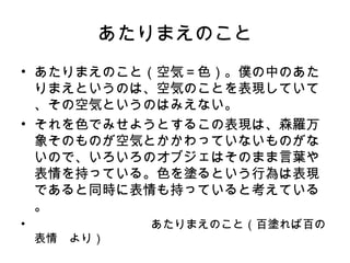 あたりまえのこと
• あたりまえのこと（空気＝色）。僕の中のあた
  りまえというのは、空気のことを表現していて
  、その空気というのはみえない。
• それを色でみせようとするこの表現は、森羅万
  象そのものが空気とかかわっていないものがな
  いので、いろいろのオブジェはそのまま言葉や
  表情を持っている。色を塗るという行為は表現
  であると同時に表情も持っていると考えている
  。
• 　　　　　　　　　　あたりまえのこと（百塗れば百の
  表情　より）
 