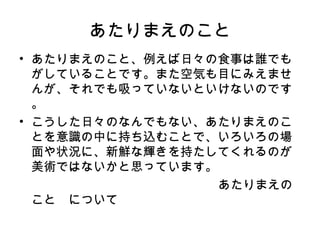 あたりまえのこと
• あたりまえのこと、例えば日々の食事は誰でも
  がしていることです。また空気も目にみえませ
  んが、それでも吸っていないといけないのです
  。
• こうした日々のなんでもない、あたりまえのこ
  とを意識の中に持ち込むことで、いろいろの場
  面や状況に、新鮮な輝きを持たしてくれるのが
  美術ではないかと思っています。
　　　　　　　　　　　　　　　　あたりまえの
  こと　について
 