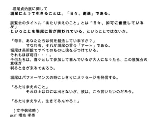 　　
 堀尾貞治展に関して
堀尾にとって生きることは、「日々、創造」である。

展覧会のタイトル「あたりまえのこと」とは「日々、如可に創造している
か」
ということを堀尾に皆が問われている 、ということではないか。

「毎日、あなたたちは何を創造していますか？」
　　　　すなわち、それが堀尾の言う「アート」である。
堀尾は美術館ですべてのものに魂をぶつけている。
それもほぼ毎日・・・。
子供たちは、喜々として参加して喜んでいるが大人になったら、この展覧会の
意味が
判るときが来るであろう。

堀尾はパフォーマンスの時にしきりにメッセージを発信する。

「あたりまえのこと」
　　　　それ以上は口には出さないが、彼は、こう言いたいのだろう。

「あたりまえやん。生きてるんやろ！」

 （文中敬称略）
graf 増地 孝泰
 