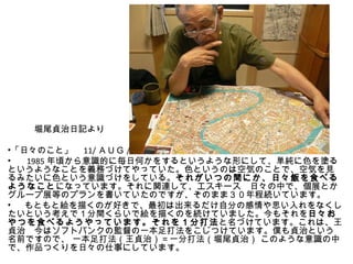 　　　堀尾貞治日記より　

•「日々のこと」　 11/ ＡＵＧ /2007
• 　 1985 年頃から意識的に毎日何かをするというような形にして、単純に色を塗る
というようなことを義務づけてやっていた。色というのは空気のことで、空気を見
るみたいに色という意識づけをしている。それがいつの間にか、日々飯を食べる
ようなことになっています。それに関連して、エスキース　日々の中で、個展とか
グループ展等のプランを書いていたのですが、そのまま３０年程続いています。
• 　もともと絵を描くのが好きで、最初は出来るだけ自分の感情や思い入れをなくし
たいという考えで１分間くらいで絵を描くのを続けていました。今もそれを日々お
やつを食べるようやっています。それを１分打法と名づけています。これは、王
貞治　今はソフトバンクの監督の一本足打法をこじつけています。僕も貞治という
名前ですので、 一本足打法（王貞治）＝一分打法（堀尾貞治） このような意識の中
で、作品つくりを日々の仕事にしています。
 
