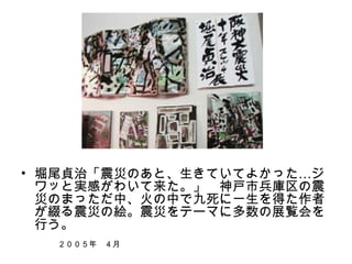　




• 堀尾貞治「震災のあと、生きていてよかった…ジ
  ワッと実感がわいて来た。」　神戸市兵庫区の震
  災のまっただ中、火の中で九死に一生を得た作者
  が綴る震災の絵。震災をテーマに多数の展覧会を
  行う。
　　　　　　　　　　　　　　　　　　　　　　　　　　　　　　　　　　　　　　　
  　　　２００５年　４月
 