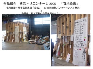 作品紹介　横浜トリエンナーレ 2005 　「百均絵画」
　堀尾貞治＋現場芸術集団「空気」　 83 日間連続パフォーマンス（横浜
                ）
        会期中、約１万枚の作品を描かれた。
 