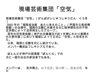 現場芸術集団「空気」
現場芸術集団「空気」（げんばげいじゅつしゅうだん・くうき
）
2002 年の「堀尾貞治展　あたりまえのこと」（芦屋市立美術博
物館）の会期中、堀尾の活動に共感する主に阪神間在住の不特
定多数によって自然発生したグループ。
 翌年の空気美術館（神戸の兵庫運河で約 1 年間にわたり展開さ
れた野外展）において堀尾によって正式に「空気」と命名され
た。
 以来、堀尾と活動を共にし続けている。
 メンバー構成はフレキシブルであり、

 ほとんどが神戸の居酒屋「ぼんくら」での
月に一度の会合の参加者でもある。


メンバーは、　友井隆之、山下克彦、原口研二、清水公明　な
ど
 