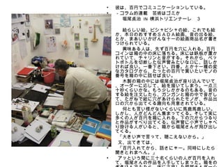 •   彼は、百円でコミュニケーションしている。
•   －コラム的連載　芸術はゴミか

　
•

•
     　堀尾貞治 IN 横浜トリエンナーレ　３

     　絵らしい絵、ビシャビシャの絵、これでも絵
    か、本日のおすすめＳＡＤＡ絵画、音の出る絵、
    とか、まあいいかげんな十一の絵画商品名が書き
    つけられている。
•    　興味ある人は、先ず百円を穴に入れる。百円
    コインは箱の中の床に落ちる。床には鉄板が置か
    れていて、チャリンと音がする。それから、ペッ
    トボトルを切断した伝声管みたいな口に、話しか
    ければ良い。一番下さい。四番。とか十一種の変
    なカタログから、たったの百円で買いたいモノの
    番号を箱の中に話せば良い。
•    　木製の箱の中には堀尾貞治が座り込んでいて
    、オーダーに応じて、絵を描いてしまう。一点三
    十秒くらいかな。もう少しかかるのもある。音の
    する絵を注文したら、ガンガンと箱の中で音がし
    て、たがねで紙に穴があけられたモノが、作品出
    口の穴から出てくる趣向も用意されている。
•    　何とも言い様がないくらいに馬鹿馬鹿しい。
    しかし、人がどんどん集まってくる。そして実に
    多くの人が百円を箱に入れる。下の穴からつるり
    と作品がすべり出てくる。伝声管に小声でしゃべ
    り掛ける人がいると、箱から堀尾さんが飛び出し
    てくる。
•    「大きい声で言って、聴こえないから。」
•    又、出てきては、
•    「百円入れてから、話さにゃー。同時にしたら
    聞きとれまへん。」
•    アッという間に三十名くらいの人が百円を入れ
    て、堀尾さんの作品を入手してしまった。箱をの
 