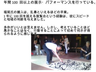 年間 100 回以上の展示・パフォーマンスを行っている。

堀尾氏の搬入は、乱暴といえるほどの早業。
1 年に 100 回を超える展覧会という経験は、彼にスピード
と咄嗟の判断を与えました。

多作がいいとは言えません。しかし、考えていることほど
愚かなことはなく、行動することによって初めて何かが得
られるように感じます。
 