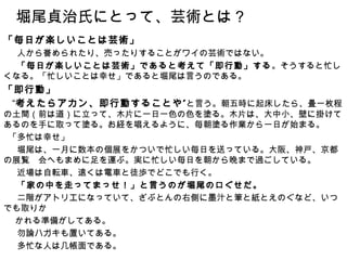 堀尾貞治氏にとって、芸術とは？
「毎日が楽しいことは芸術」
 　人から誉められたり、売ったりすることがワイの芸術ではない。
 　「毎日が楽しいことは芸術」であると考えて「即行動」する。そうすると忙し
くなる。「忙しいことは幸せ」であると堀尾は言うのである。
「即行動」
　“考えたらアカン、即行動することや ” と言う。朝五時に起床したら、畳一枚程
の土間（前は道）に立って、木片に一日一色の色を塗る。木片は、大中小、壁に掛けて
あるのを手に取って塗る。お経を唱えるように、毎朝塗る作業から一日が始まる。
 「多忙は幸せ」
 　堀尾は、一月に数本の個展をかついで忙しい毎日を送っている。大阪、神戸、京都
の展覧　会へもまめに足を運ぶ。実に忙しい毎日を朝から晩まで過ごしている。
 　近場は自転車、遠くは電車と徒歩でどこでも行く。
 　「家の中を走ってまっせ！」と言うのが堀尾の口ぐせだ。
 　二階がアトリエになっていて、ざぶとんの右側に墨汁と筆と紙とえのぐなど、いつ
でも取りか
　 かれる準備がしてある。
 　勿論ハガキも置いてある。
 　多忙な人は几帳面である。
 