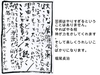 あ
    芸術はやりすぎるという
    ことはありません。
    やればやる程
    神が力をかしてくれます
    。
    そして楽しくうれしいこ
    と
    ばかりになります。
    　　　　　　　　　　　
    堀尾貞治
 