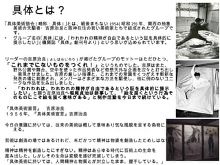 具体とは？
｢具体美術協会 ( 略称：具体 ) ｣とは、戦後まもない 1954( 昭和 29) 年、関西の抽象
  美術の先駆者・吉原治良と阪神在住の若い美術家たちで結成されたグループで
  す。
• グループ名の｢具体｣には、｢われわれの精神が自由であるという証を具体的に
  提示したい｣ ( 機関誌『具体』創刊号より ) という思いが込められています。


リーダーの吉原治良（よしはらじろう）が掲げたグループのモットーはただひとつ、
「これまでにないものをつくれ！」 というものでした。吉原はまた、
  野外公園や舞台、空中を使った作品発表など奇想天外な企画を次々と打ち出し
  、実現させました。吉原の厳しい指導と、これまでの常識をくつがえす斬新な
  発表の場に刺激され、メンバーはさまざまな方法を駆使し、他に例のないユニ
  ークな作品を生み出しました。
•  「われわれは、われわれの精神が自由であるという証を具体的に提示
  したい」と願う吉原治良へ堀尾貞治は師事して、「絵を描くという行為そ
  のものにこそ絵を描く意味がある」と制作活動を今日まで続けている。

『具体美術宣言』　吉原治良　
１９５６年、『具体美術宣言』吉原治良

今日の意識に於いては、従来の美術は概して意味あり気な風貌を呈する偽物に見
  える。

芸術は創造の場ではあるけれど、未だかつて精神は物資を創造したためしはない
  。
精神は精神を創造したにすぎない。精神はあらゆる時代に芸術上の生命を
産み出した。しかしその生命は変貌を遂げ死滅してしまう。
「具体美術に於いては、人間精神と物質とが対立したまま、握手している。」
 