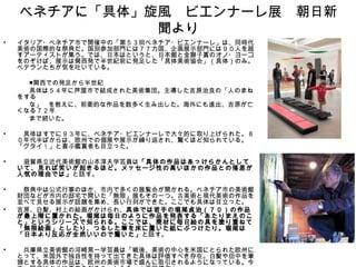 ベネチアに「具体」旋風　ビエンナーレ展　朝日新
              聞より
• イタリア・ベネチア市で開催中の「第５３回ベネチア・ビエンナーレ」は、同時代
  美術の国際的な祭典だ。国別参加部門には７７カ国、企画展示部門には９０人を超
  すアーティストが集う。では、日本はというと、日本館と金獅子賞のオノ・ヨーコ
  をのぞけば、展示は関西発で半世紀前に発足した「具体美術協会」（具体）のみ。
  ベテランたちが気を吐いている。
　　　　　
　　　　■関西での発足から半世紀
　　　　具体は５４年に芦屋市で結成された美術集団。主導した吉原治良の「人のまね
  をする
　　　　な」　を教えに、前衛的な作品を数多く生み出した。海外にも進出、吉原が亡
  くなる７２年
　　　　まで続いた。

•   　具体はすでに９３年に、ベネチア・ビエンナーレで大々的に取り上げられた。８
    ０年代半ばからは、欧州での個展や展示が繰り返され、驚くほど知られている。
    「グタイ！」と喜ぶ鑑賞者も目立った。

•   　滋賀県立近代美術館の山本淳夫学芸員は「具体の作品はあっけらかんとして
    いて、見れば笑いが起きるほど。メッセージ性の高いほかの作品との落差が
    人気の理由では」 と話す。

•   　祭典中は公式行事のほか、市内で多くの展覧会が開かれる。ベネチア市の美術館
    財団などが市内の邸宅で開いた「無限」展もその一つ。古美術と現代美術の作品を
    並べて見せる展示が話題を集め、長い行列ができた。ここでも具体は目立った。
•   吉原、白髪、村上の絵画がかけられ、具体では若手の堀尾貞治（７０）の作品
    が最上階に置かれた。堀尾は毎日のように作品を発表する「あたりまえのこ
    と」というシリーズで知られる。ここでは、廃材に毎日絵の具を塗り重ねて
    「無限絵画」としたり、つるした筆を床に置いた紙にぶつけたり。堀尾は
    「日本より反応が全然いいので驚いた」 と話す。

•   　兵庫県立美術館の河崎晃一学芸員は「戦後、美術の中心を米国にとられた欧州に
    とって、米国外で独自性を持って出てきた具体は評価すべき存在。白髪や田中を筆
    頭とする具体の作品は、欧州の美術市場で盛んに取引されるようになっている。今
 