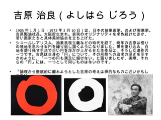 吉原 治良（よしはら じろう）
•   1905 年 1 月 1 日 - 1972 年 2 月 10 日）は、日本の抽象画家、および実業家。
    吉原製油社長。大阪府生まれ。表現のオリジナリティを求め続けたほか、
    若い画家たちと具体美術協会を立ち上げた。
•   シュールレアリスム、抽象表現主義などの時代を経て、晩年の吉原は悟り
    の境地を思わせる円を繰り返し描くようになりました。黒を塗り込み、白
    地を塗り残す手法で白い円を浮かび上がらせた本作品は、そうした連作の
    一つです。吉原は自身の「円」について、その形態への追求の深さを示す
    かのように、「一つの円も満足に描けない」と語りましたが、実際、それ
    らの「円」には、一つとして同じものはないのです」

•   「論理から徹底的に離れようとした吉原の考えは禅的なものに近いかもし
    れない」
 