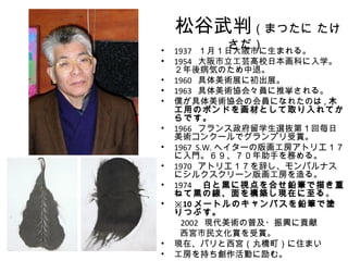 松谷武判（まつたに たけ
•
         さだ）
  1937 １月１日大阪市に生まれる。
• 1954 大阪市立工芸高校日本画科に入学。
  ２年後病気のため中退。
• 1960 具体美術展に初出展。
• 1963 具体美術協会々員に推挙される。
• 僕が具体美術協会の会員になれたのは , 木
  工用のボンドを画材として取り入れてか
  らです。
• 1966 フランス政府留学生選抜第１回毎日
  美術コンクールでグランプリ受賞。
• 1967 S.W. ヘイターの版画工房アトリエ１７
  に入門。６９、７０年助手を務める。
• 1970 アトリエ１７を辞し、モンパルナス
  にシルクスクリーン版画工房を造る。
• 1974 　白と黒に視点を合せ鉛筆で描き重
  ねて黒の線、面を構築し現在に至る。
• ※10 メートルのキャンバスを鉛筆で塗
  りつぶす。
　　 2002 現代美術の普及・振興に貢献
   西宮市民文化賞を受賞。
• 現在、パリと西宮（丸橋町）に住まい
• 工房を持ち創作活動に励む。
 
