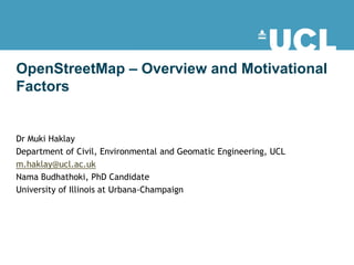 OpenStreetMap – Overview and Motivational
Factors


Dr Muki Haklay
Department of Civil, Environmental and Geomatic Engineering, UCL
m.haklay@ucl.ac.uk
Nama Budhathoki, PhD Candidate
University of Illinois at Urbana-Champaign
 