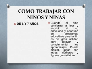 COMO TRABAJAR CON
NIÑOS Y NIÑAS
O DE 6 Y 7 AÑOS O Cuando el niño
comienza a leer y
escribir, el uso
adecuado y oportuno
de programas
educativos para tal fin
es de gran utilidad
para apoyar y
complementar los
aprendizajes. Puede
dibujar, jugar con
letras, números y
figuras geométricas.
 