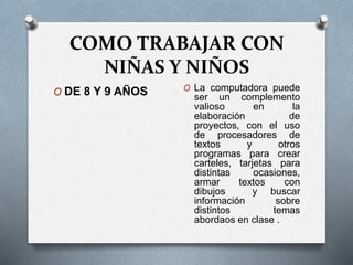 COMO TRABAJAR CON
NIÑAS Y NIÑOS
O DE 8 Y 9 AÑOS O La computadora puede
ser un complemento
valioso en la
elaboración de
proyectos, con el uso
de procesadores de
textos y otros
programas para crear
carteles, tarjetas para
distintas ocasiones,
armar textos con
dibujos y buscar
información sobre
distintos temas
abordaos en clase .
 