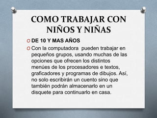 COMO TRABAJAR CON
NIÑOS Y NIÑAS
O DE 10 Y MAS AÑOS
O Con la computadora pueden trabajar en
pequeños grupos, usando muchas de las
opciones que ofrecen los distintos
menúes de los procesadores e textos,
graficadores y programas de dibujos. Así,
no solo escribirán un cuento sino que
también podrán almacenarlo en un
disquete para continuarlo en casa.
 