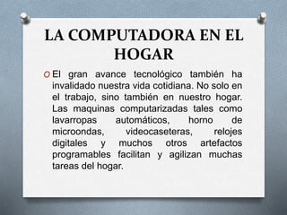 LA COMPUTADORA EN EL
HOGAR
O El gran avance tecnológico también ha
invalidado nuestra vida cotidiana. No solo en
el trabajo, sino también en nuestro hogar.
Las maquinas computarizadas tales como
lavarropas automáticos, horno de
microondas, videocaseteras, relojes
digitales y muchos otros artefactos
programables facilitan y agilizan muchas
tareas del hogar.
 