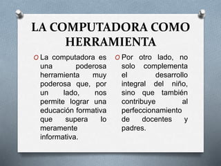 LA COMPUTADORA COMO
HERRAMIENTA
O La computadora es
una poderosa
herramienta muy
poderosa que, por
un lado, nos
permite lograr una
educación formativa
que supera lo
meramente
informativa.
O Por otro lado, no
solo complementa
el desarrollo
integral del niño,
sino que también
contribuye al
perfeccionamiento
de docentes y
padres.
 