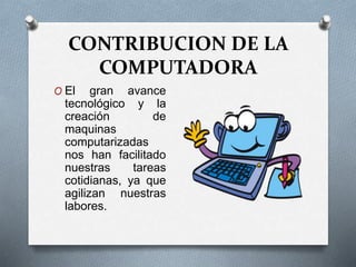 CONTRIBUCION DE LA
COMPUTADORA
O El gran avance
tecnológico y la
creación de
maquinas
computarizadas
nos han facilitado
nuestras tareas
cotidianas, ya que
agilizan nuestras
labores.
 