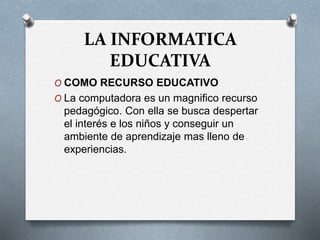 LA INFORMATICA
EDUCATIVA
O COMO RECURSO EDUCATIVO
O La computadora es un magnifico recurso
pedagógico. Con ella se busca despertar
el interés e los niños y conseguir un
ambiente de aprendizaje mas lleno de
experiencias.
 